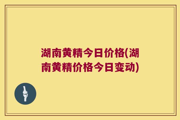 湖南黄精今日价格(湖南黄精价格今日变动)