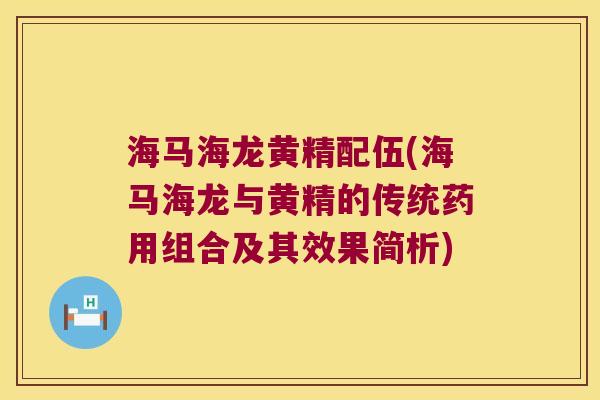 海马海龙黄精配伍(海马海龙与黄精的传统药用组合及其效果简析)