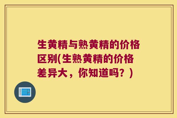 生黄精与熟黄精的价格区别(生熟黄精的价格差异大，你知道吗？)