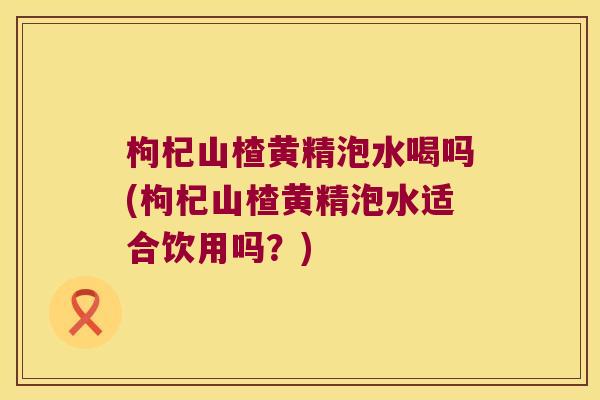 枸杞山楂黄精泡水喝吗(枸杞山楂黄精泡水适合饮用吗?) 枸杞山楂黄精泡水喝吗(枸杞山楂黄精泡水适合饮用吗?)