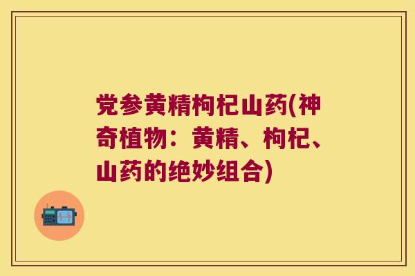 党参黄精枸杞山药(神奇植物：黄精、枸杞、山药的绝妙组合)