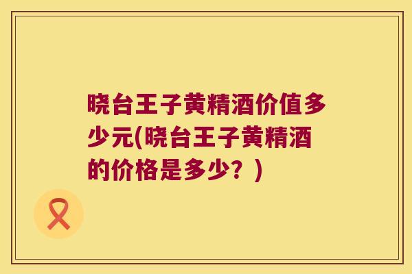 晓台王子黄精酒价值多少元(晓台王子黄精酒的价格是多少？)