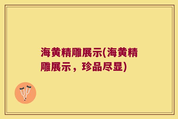 海黄精雕展示(海黄精雕展示,珍品尽显) 海黄精雕展示(海黄精雕展示,珍品尽显)