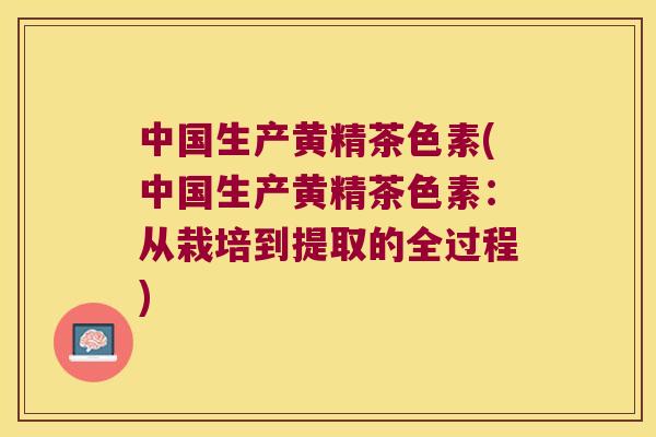 中国生产黄精茶色素(中国生产黄精茶色素：从栽培到提取的全过程)