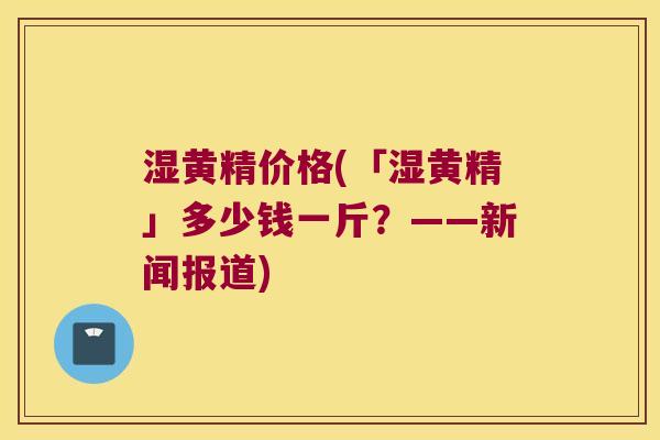 湿黄精价格(「湿黄精」多少钱一斤？——新闻报道)