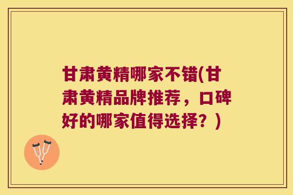 甘肃黄精哪家不错(甘肃黄精品牌推荐，口碑好的哪家值得选择？)