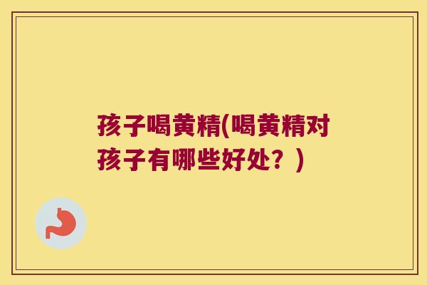 孩子喝黄精(喝黄精对孩子有哪些好处？)