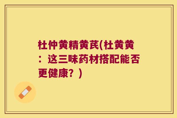 杜仲黄精黄芪(杜黄黄：这三味药材搭配能否更健康？)