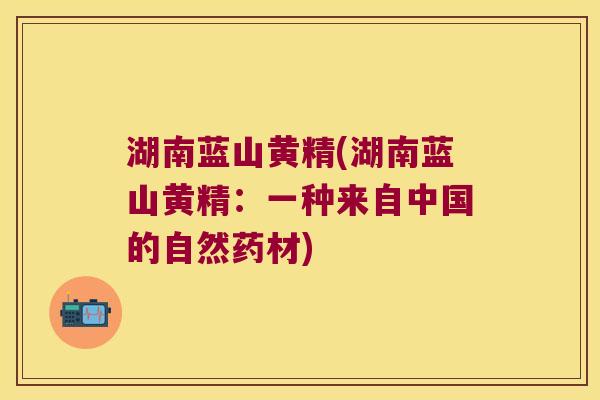 湖南蓝山黄精(湖南蓝山黄精:一种来自中国的自然药材) 湖南蓝山黄精(湖南蓝山黄精:一种来自中国的自然药材)