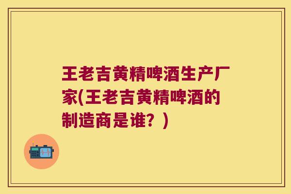 王老吉黄精啤酒生产厂家(王老吉黄精啤酒的制造商是谁?) 王老吉黄精啤酒生产厂家(王老吉黄精啤酒的制造商是谁?)