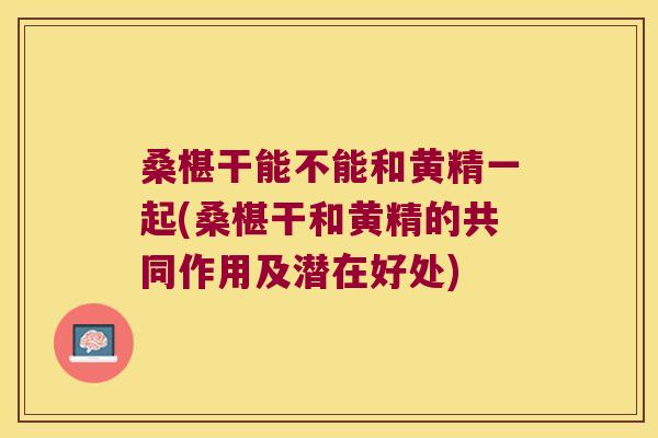 桑椹干能不能和黄精一起(桑椹干和黄精的共同作用及潜在好处)