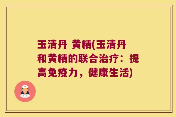 玉清丹 黄精(玉清丹和黄精的联合:提高力,健康生活) 玉清丹 黄精(玉清丹和黄精的联合:提高力,健康生活)