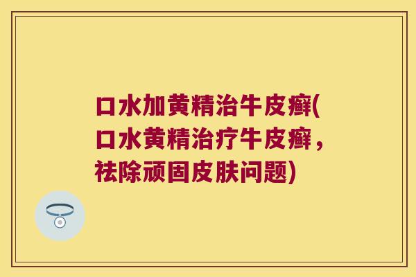 口水加黄精牛皮癣(口水黄精牛皮癣,祛除顽固问题) 口水加黄精牛皮癣(口水黄精牛皮癣,祛除顽固问题)