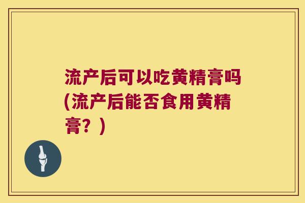 流产后可以吃黄精膏吗(流产后能否食用黄精膏?) 流产后可以吃黄精膏吗(流产后能否食用黄精膏?)