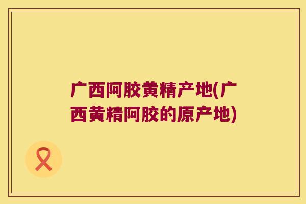 广西阿胶黄精产地(广西黄精阿胶的原产地)