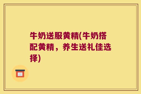 牛奶送服黄精(牛奶搭配黄精，养生送礼佳选择)