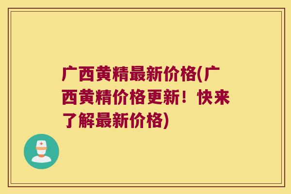 广西黄精新价格(广西黄精价格更新！快来了解新价格)