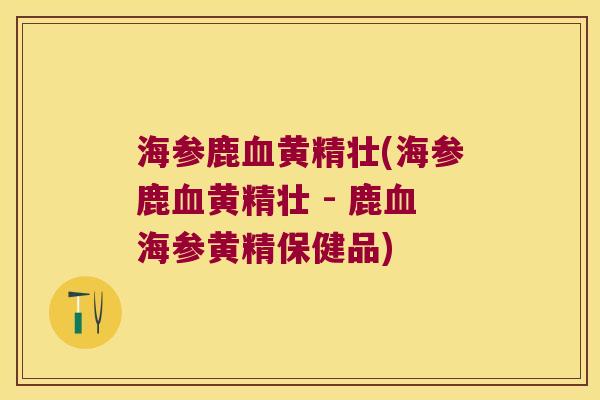 海参鹿黄精壮(海参鹿黄精壮 - 鹿海参黄精保健品)