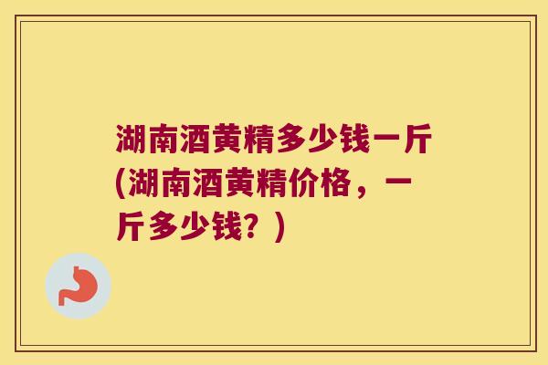 湖南酒黄精多少钱一斤(湖南酒黄精价格，一斤多少钱？)