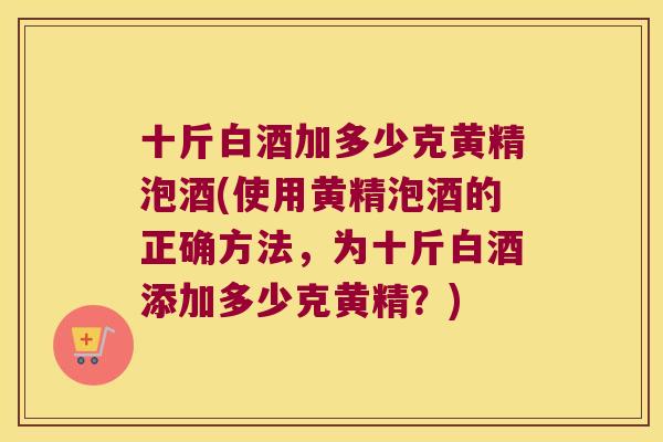 十斤白酒加多少克黄精泡酒(使用黄精泡酒的正确方法，为十斤白酒添加多少克黄精？)