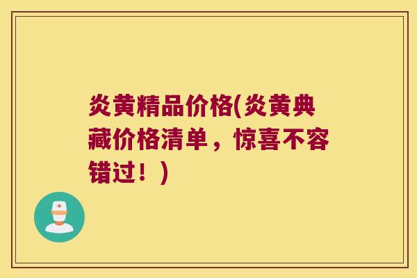炎黄精品价格(炎黄典藏价格清单，惊喜不容错过！)