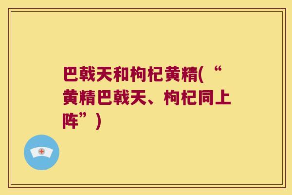 巴戟天和枸杞黄精(“黄精巴戟天、枸杞同上阵”)