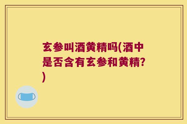 玄参叫酒黄精吗(酒中是否含有玄参和黄精？)