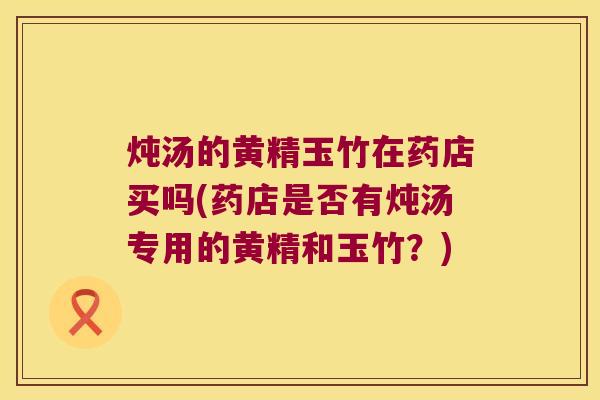 炖汤的黄精玉竹在药店买吗(药店是否有炖汤专用的黄精和玉竹？)