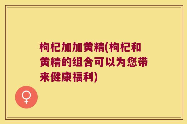 枸杞加加黄精(枸杞和黄精的组合可以为您带来健康福利)