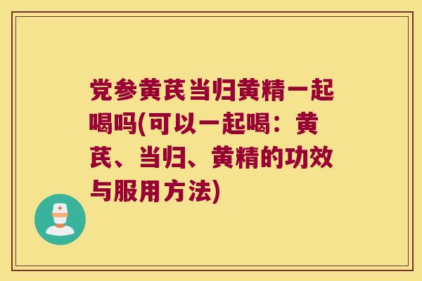 党参黄芪当归黄精一起喝吗(可以一起喝:黄芪、当归、黄精的功效与服用方法) 党参黄芪当归黄精一起喝吗(可以一起喝:黄芪、当归、黄精的功效与服用方法)