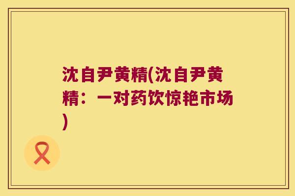 沈自尹黄精(沈自尹黄精:一对药饮惊艳市场) 沈自尹黄精(沈自尹黄精:一对药饮惊艳市场)