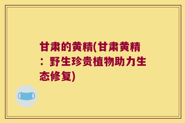 甘肃的黄精(甘肃黄精：野生珍贵植物助力生态修复)