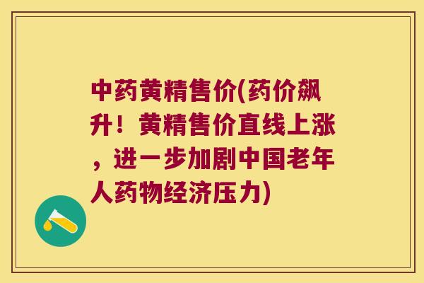 黄精售价(药价飙升！黄精售价直线上涨，进一步加剧中国老年人经济压力)