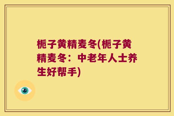 栀子黄精麦冬(栀子黄精麦冬:中老年人士养生好帮手) 栀子黄精麦冬(栀子黄精麦冬:中老年人士养生好帮手)
