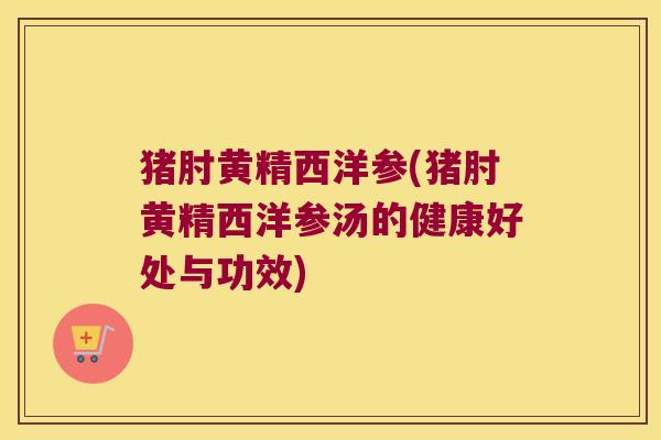 猪肘黄精西洋参(猪肘黄精西洋参汤的健康好处与功效)