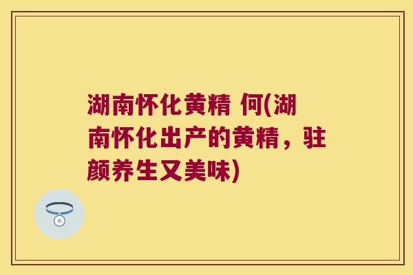 湖南怀化黄精 何(湖南怀化出产的黄精，驻颜养生又美味)