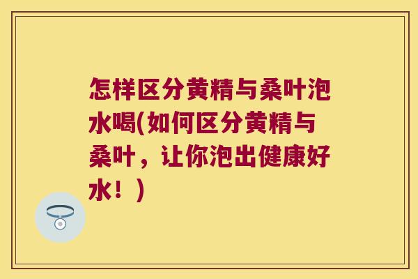 怎样区分黄精与桑叶泡水喝(如何区分黄精与桑叶，让你泡出健康好水！)