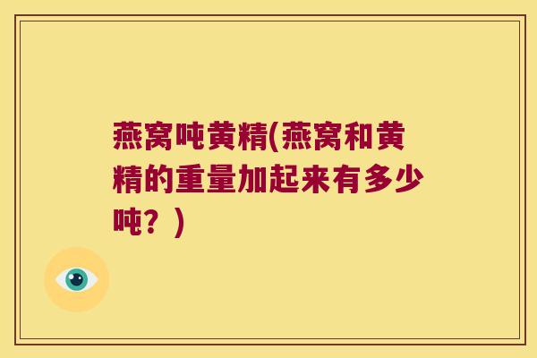 燕窝吨黄精(燕窝和黄精的重量加起来有多少吨?) 燕窝吨黄精(燕窝和黄精的重量加起来有多少吨?)