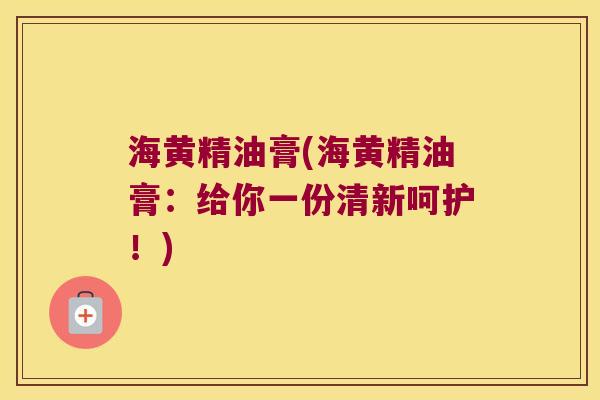 海黄精油膏(海黄精油膏:给你一份清新呵护!) 海黄精油膏(海黄精油膏:给你一份清新呵护!)