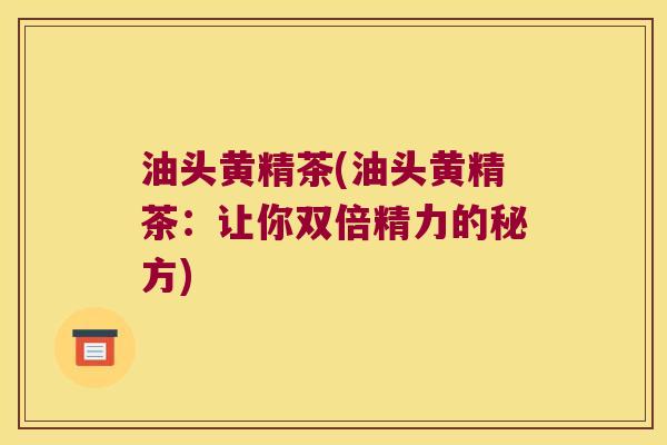 油头黄精茶(油头黄精茶:让你双倍精力的秘方) 油头黄精茶(油头黄精茶:让你双倍精力的秘方)