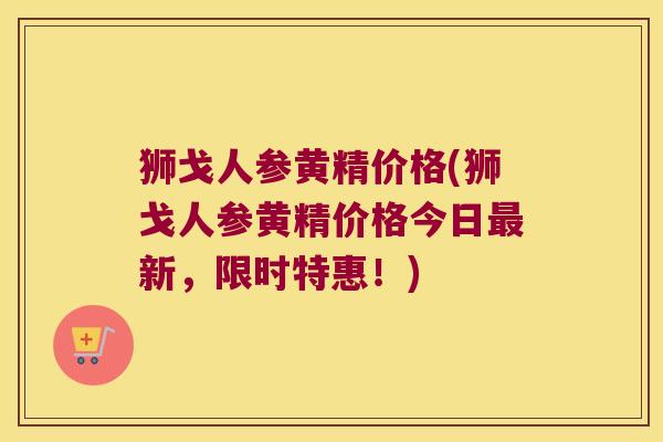 狮戈人参黄精价格(狮戈人参黄精价格今日新，限时特惠！)
