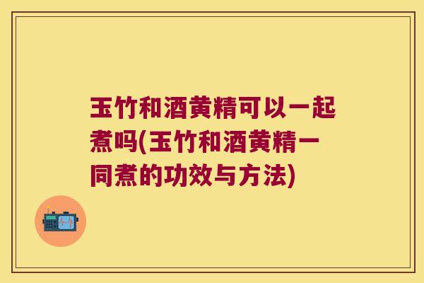 玉竹和酒黄精可以一起煮吗(玉竹和酒黄精一同煮的功效与方法)