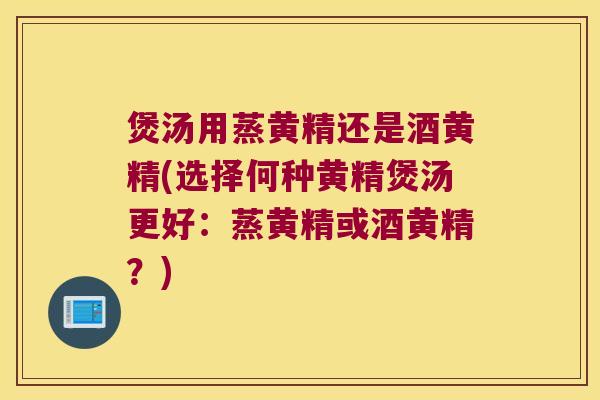 煲汤用蒸黄精还是酒黄精(选择何种黄精煲汤更好：蒸黄精或酒黄精？)