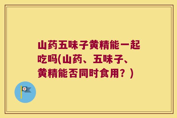 山药五味子黄精能一起吃吗(山药、五味子、黄精能否同时食用?) 山药五味子黄精能一起吃吗(山药、五味子、黄精能否同时食用?)