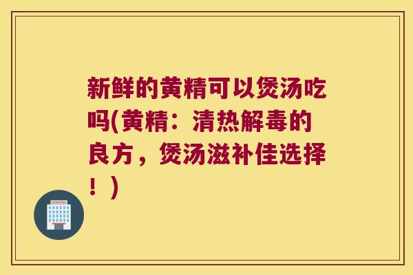 新鲜的黄精可以煲汤吃吗(黄精：清热的良方，煲汤滋补佳选择！)