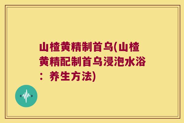 山楂黄精制首乌(山楂黄精配制首乌浸泡水浴:养生方法) 山楂黄精制首乌(山楂黄精配制首乌浸泡水浴:养生方法)