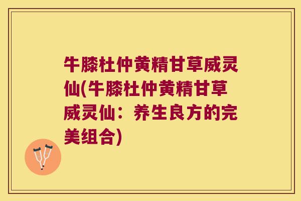 牛膝杜仲黄精甘草威灵仙(牛膝杜仲黄精甘草威灵仙:养生良方的完美组合) 牛膝杜仲黄精甘草威灵仙(牛膝杜仲黄精甘草威灵仙:养生良方的完美组合)