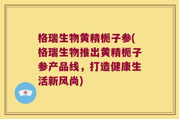格瑞生物黄精栀子参(格瑞生物推出黄精栀子参产品线，打造健康生活新风尚)