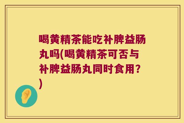 喝黄精茶能吃补脾益肠丸吗(喝黄精茶可否与补脾益肠丸同时食用?) 喝黄精茶能吃补脾益肠丸吗(喝黄精茶可否与补脾益肠丸同时食用?)