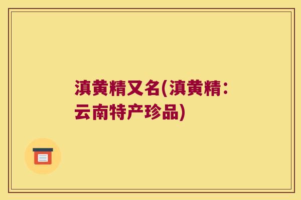 滇黄精又名(滇黄精：云南特产珍品)
